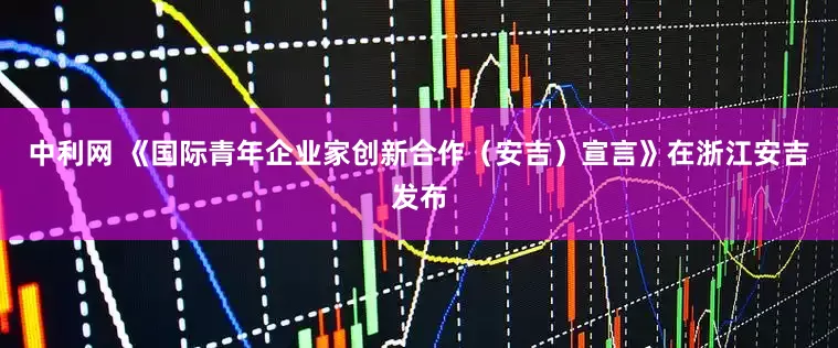中利网 《国际青年企业家创新合作（安吉）宣言》在浙江安吉发布