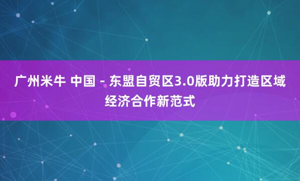 广州米牛 中国－东盟自贸区3.0版助力打造区域经济合作新范式