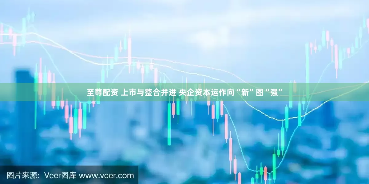 至尊配资 上市与整合并进 央企资本运作向“新”图“强”