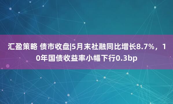 汇盈策略 债市收盘|5月末社融同比增长8.7%，10年国债收益率小幅下行0.3bp
