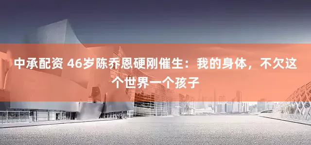 中承配资 46岁陈乔恩硬刚催生：我的身体，不欠这个世界一个孩子
