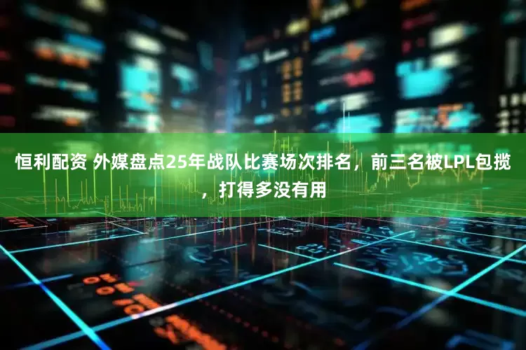 恒利配资 外媒盘点25年战队比赛场次排名，前三名被LPL包揽，打得多没有用