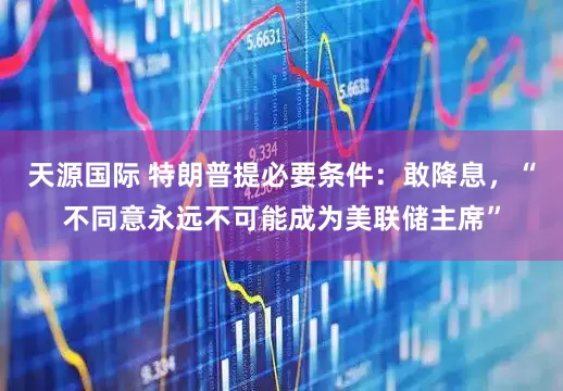 天源国际 特朗普提必要条件：敢降息，“不同意永远不可能成为美联储主席”
