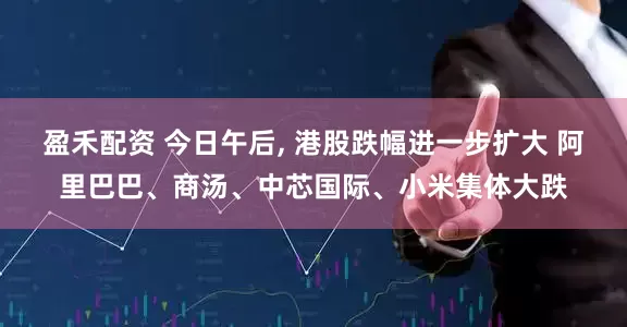 盈禾配资 今日午后, 港股跌幅进一步扩大 阿里巴巴、商汤、中芯国际、小米集体大跌