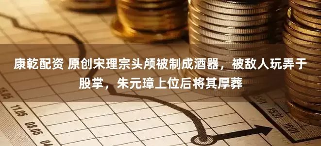 康乾配资 原创宋理宗头颅被制成酒器，被敌人玩弄于股掌，朱元璋上位后将其厚葬
