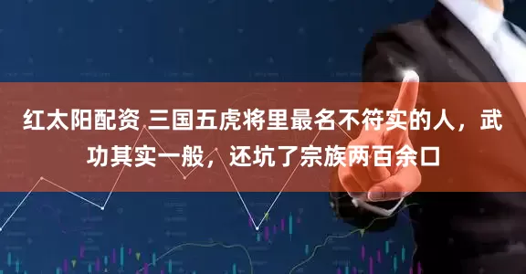 红太阳配资 三国五虎将里最名不符实的人，武功其实一般，还坑了宗族两百余口