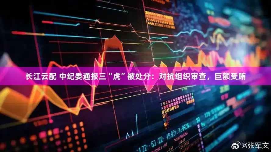 长江云配 中纪委通报三“虎”被处分：对抗组织审查，巨额受贿