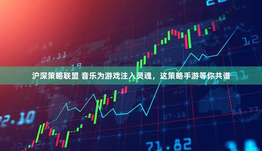 沪深策略联盟 音乐为游戏注入灵魂，这策略手游等你共谱