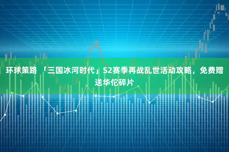 环球策路 「三国冰河时代」S2赛季再战乱世活动攻略，免费赠送华佗碎片