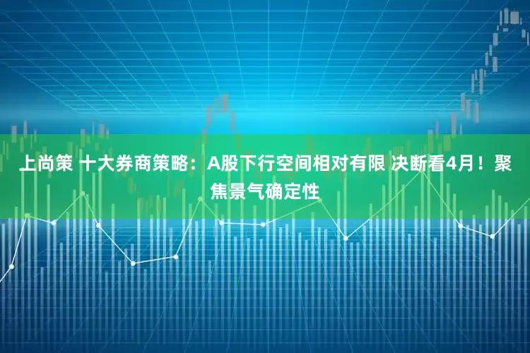 上尚策 十大券商策略：A股下行空间相对有限 决断看4月！聚焦景气确定性